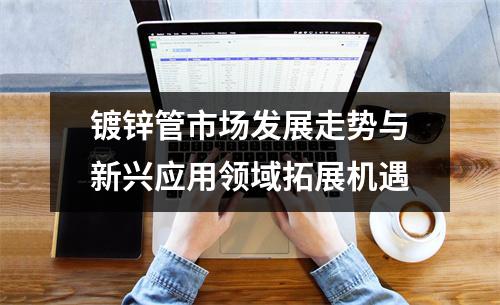 鍍鋅管市場發(fā)展走勢與新興應(yīng)用領(lǐng)域拓展機遇
