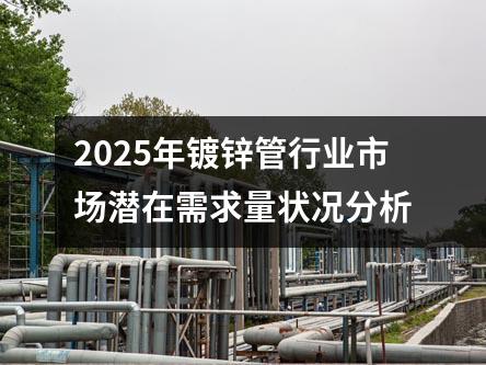 2025年鍍鋅管行業市場潛在需求量狀況分析