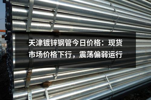天津鍍鋅鋼管今日價格：現(xiàn)貨市場價格下行，震蕩偏弱運行